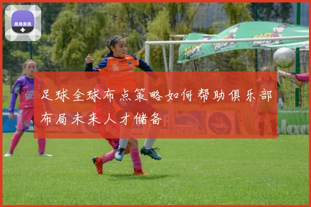 足球全球布点策略如何帮助俱乐部布局未来人才储备