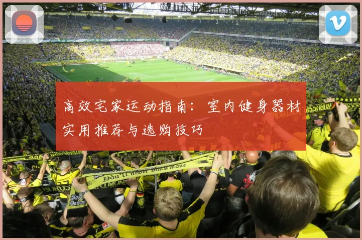 高效宅家运动指南：室内健身器材实用推荐与选购技巧