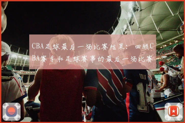 CBA足球最后一场比赛结果：回顾CBA赛季和足球赛事的最后一场比赛