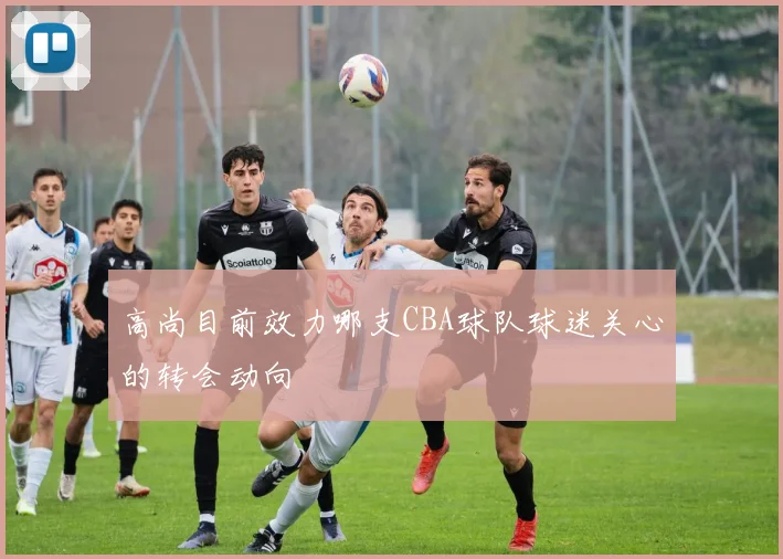 高尚目前效力哪支CBA球队球迷关心的转会动向