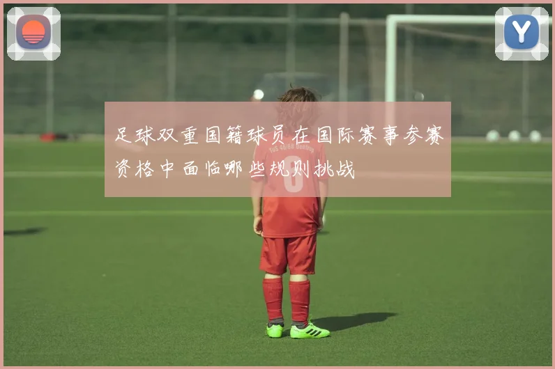足球双重国籍球员在国际赛事参赛资格中面临哪些规则挑战